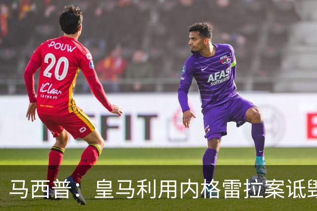 马西普：皇马利用内格雷拉案诋毁巴萨，他们不尊重所有俱乐部